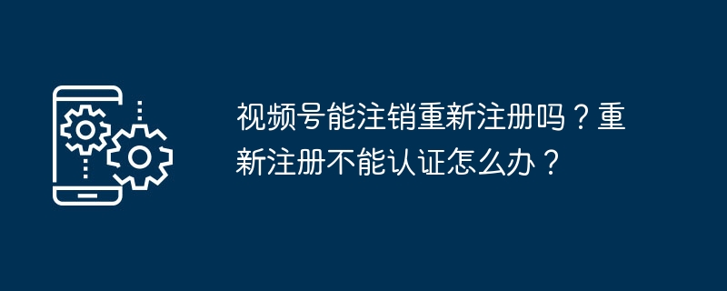 2024年视频号能注销重新注册吗？重新注册不能认证怎么办？