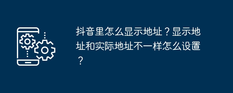 2024年抖音里怎么显示地址？显示地址和实际地址不一样怎么设置？