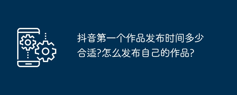 2024年抖音第一个作品发布时间多少合适?怎么发布自己的作品?