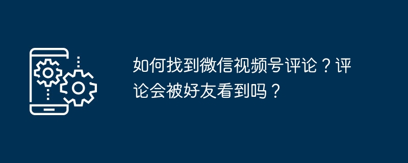 2024年如何找到微信视频号评论？评论会被好友看到吗？